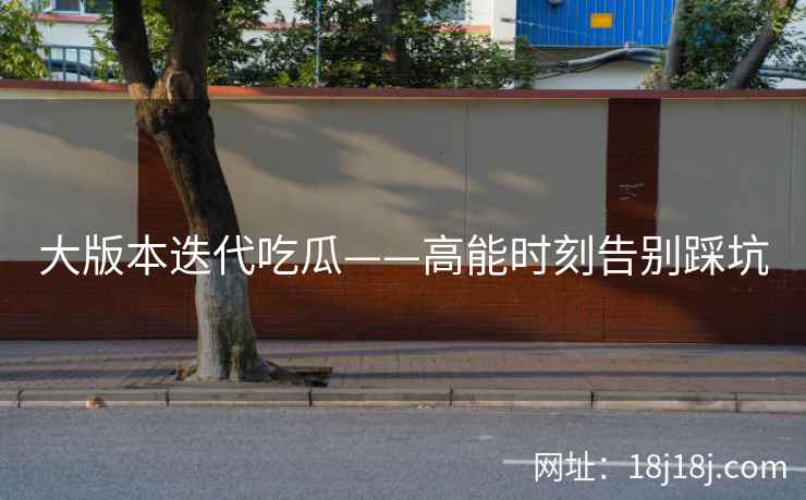 大版本迭代吃瓜——高能时刻告别踩坑