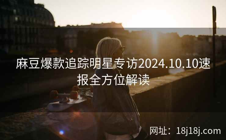 麻豆爆款追踪明星专访2024.10.10速报全方位解读