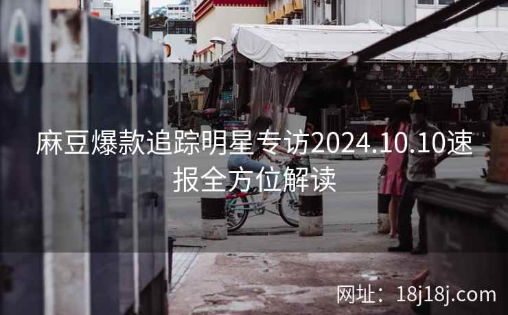 麻豆爆款追踪明星专访2024.10.10速报全方位解读