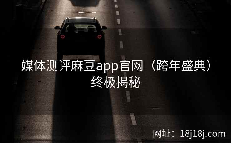 媒体测评麻豆app官网（跨年盛典）终极揭秘