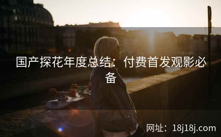 国产探花年度总结：付费首发观影必备