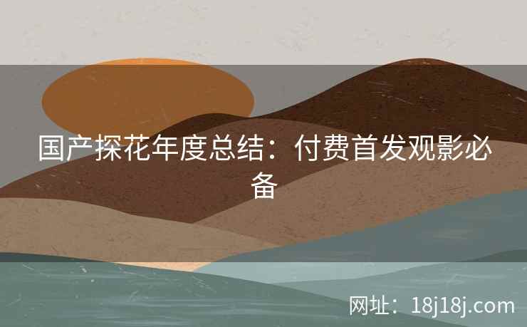 国产探花年度总结：付费首发观影必备