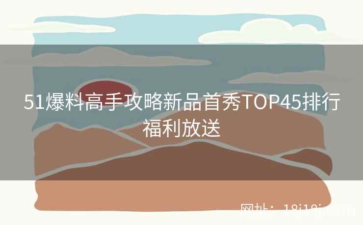 51爆料高手攻略新品首秀TOP45排行福利放送