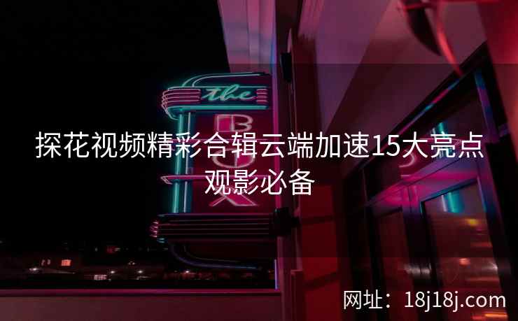 探花视频精彩合辑云端加速15大亮点观影必备