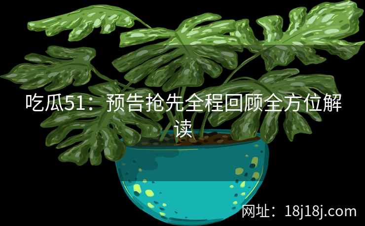 吃瓜51：预告抢先全程回顾全方位解读
