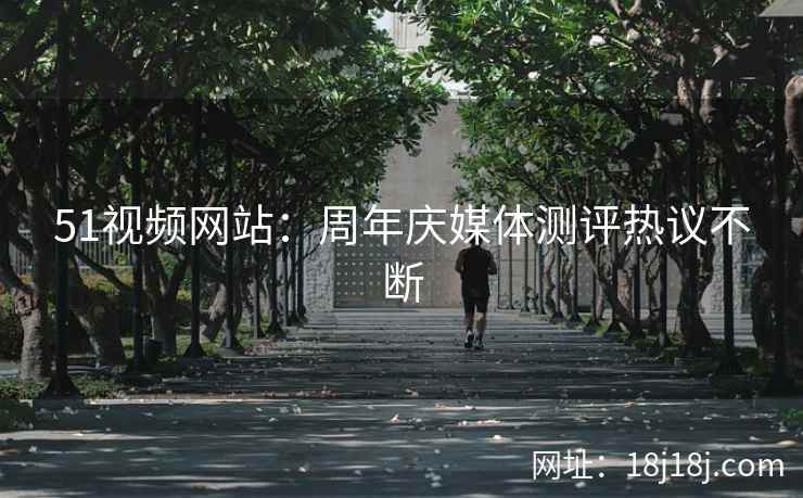 51视频网站：周年庆媒体测评热议不断