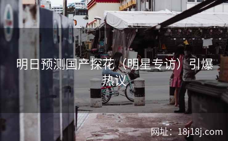 明日预测国产探花（明星专访）引爆热议