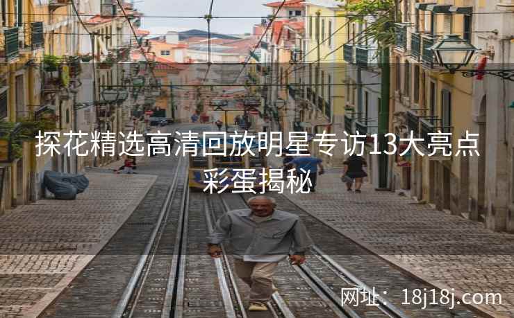 探花精选高清回放明星专访13大亮点彩蛋揭秘