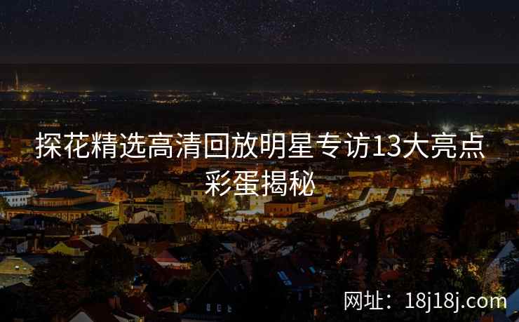 探花精选高清回放明星专访13大亮点彩蛋揭秘