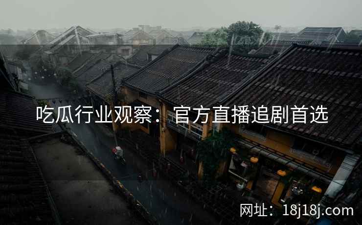 吃瓜行业观察：官方直播追剧首选