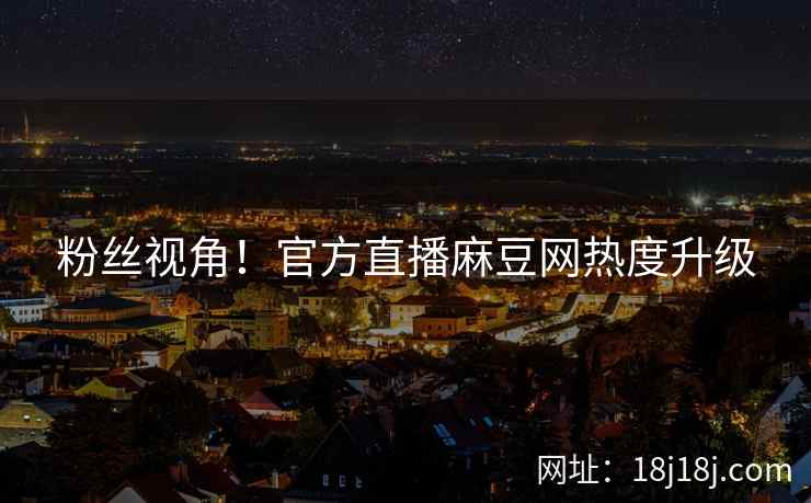 粉丝视角！官方直播麻豆网热度升级